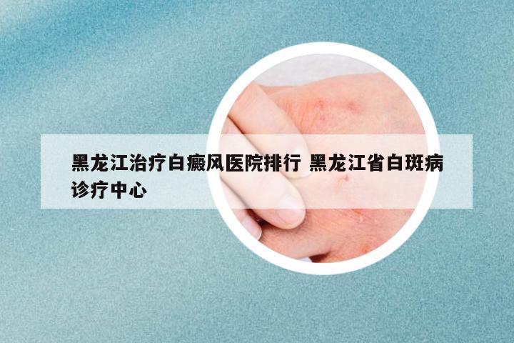黑龍江治療白癜風(fēng)醫(yī)院排行 黑龍江省白斑病診療中心