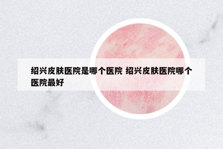 紹興皮膚醫(yī)院是哪個醫(yī)院 紹興皮膚醫(yī)院哪個醫(yī)院最好