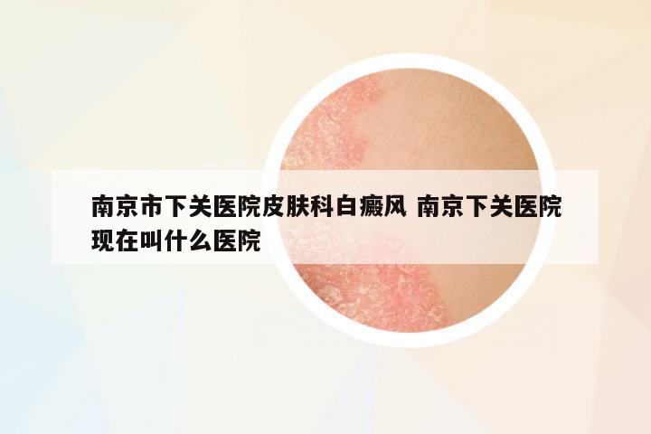 南京市下關(guān)醫(yī)院皮膚科白癜風(fēng) 南京下關(guān)醫(yī)院現(xiàn)在叫什么醫(yī)院