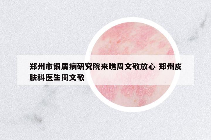 鄭州市銀屑病研究院來瞧周文敬放心 鄭州皮膚科醫(yī)生周文敬