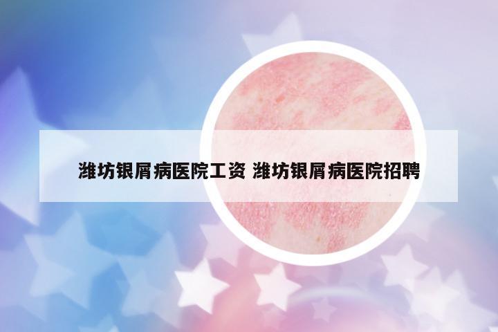濰坊銀屑病醫(yī)院工資 濰坊銀屑病醫(yī)院招聘