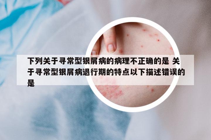 下列關(guān)于尋常型銀屑病的病理不正確的是 關(guān)于尋常型銀屑病退行期的特點(diǎn)以下描述錯(cuò)誤的是