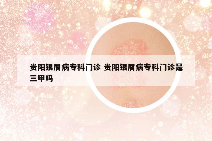 貴陽銀屑病??崎T診 貴陽銀屑病專科門診是三甲嗎